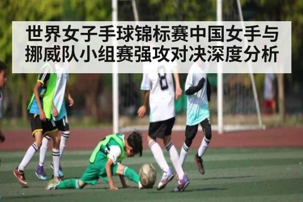 世界女子手球锦标赛中国女手与挪威队小组赛强攻对决深度分析