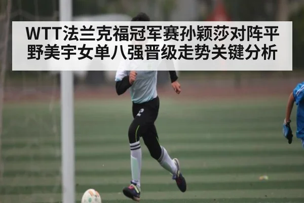 WTT法兰克福冠军赛孙颖莎对阵平野美宇女单八强晋级走势关键分析